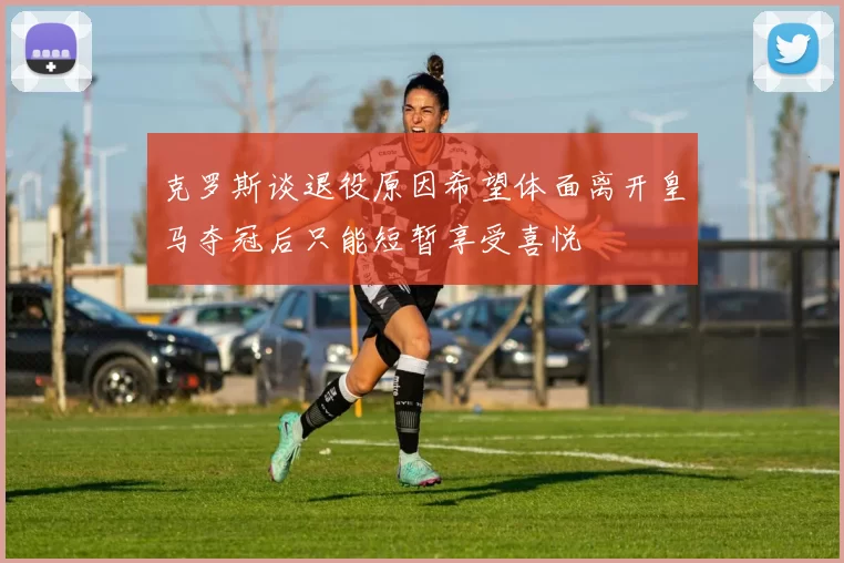 克罗斯谈退役原因希望体面离开皇马夺冠后只能短暂享受喜悦