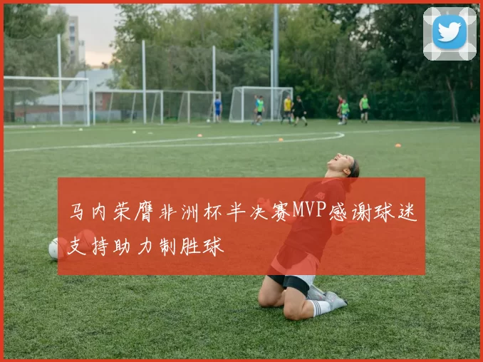 马内荣膺非洲杯半决赛MVP感谢球迷支持助力制胜球