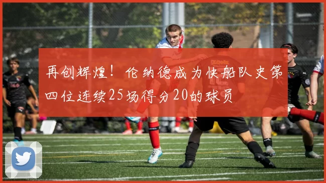 再创辉煌！伦纳德成为快船队史第四位连续25场得分20的球员
