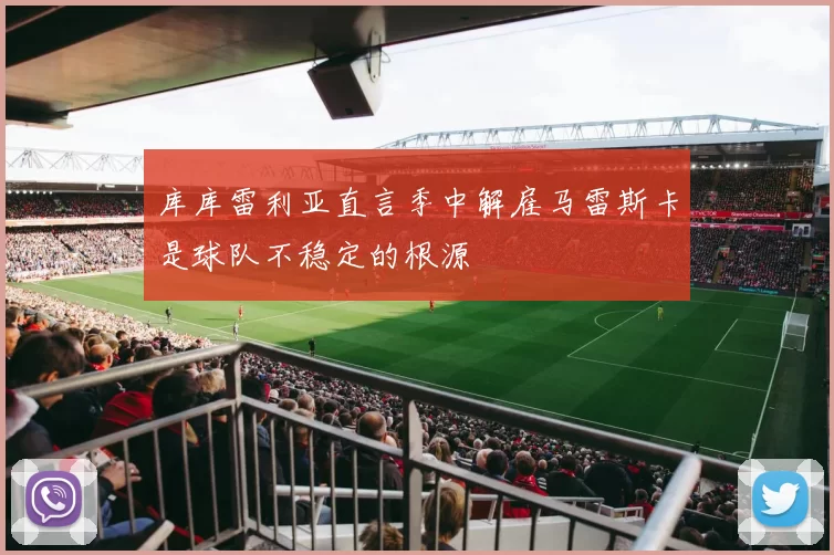 库库雷利亚直言季中解雇马雷斯卡是球队不稳定的根源