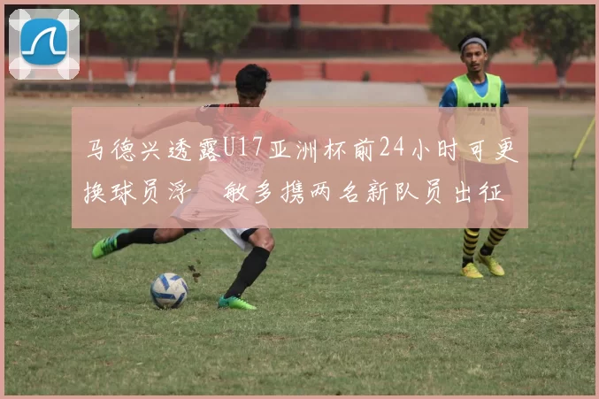 马德兴透露U17亚洲杯前24小时可更换球员浮嶋敏多携两名新队员出征