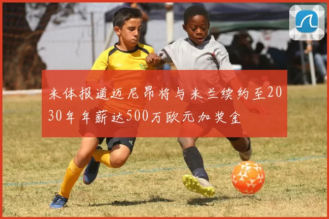 米体报道迈尼昂将与米兰续约至2030年年薪达500万欧元加奖金