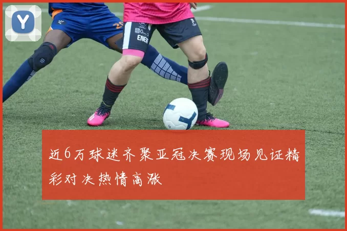 近6万球迷齐聚亚冠决赛现场见证精彩对决热情高涨