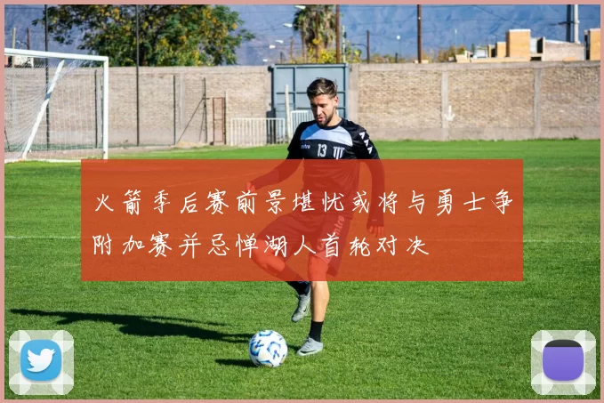 火箭季后赛前景堪忧或将与勇士争附加赛并忌惮湖人首轮对决