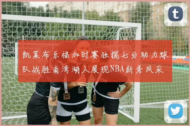 凯莱布乐福加时赛独揽七分助力球队战胜南湾湖人展现NBA新秀风采
