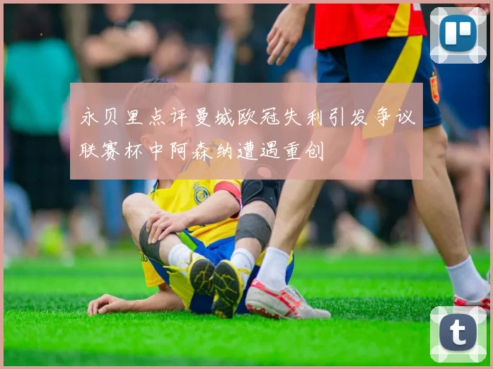 永贝里点评曼城欧冠失利引发争议联赛杯中阿森纳遭遇重创