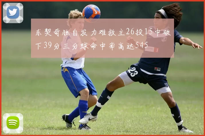 东契奇独自发力难救主26投15中砍下39分三分球命中率高达545
