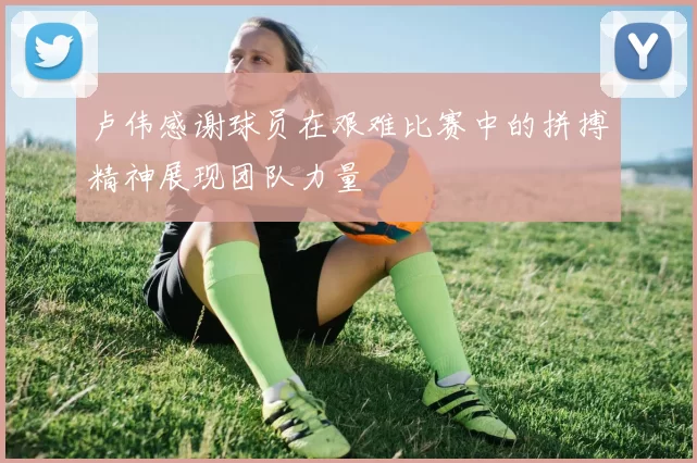 卢伟感谢球员在艰难比赛中的拼搏精神展现团队力量
