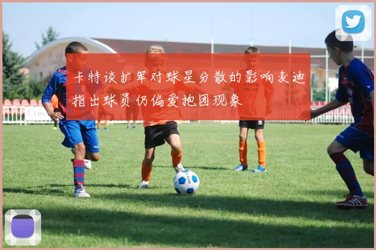 卡特谈扩军对球星分散的影响麦迪指出球员仍偏爱抱团现象